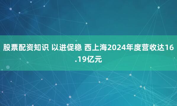 股票配资知识 以进促稳 西上海2024年度营收达16.19亿元