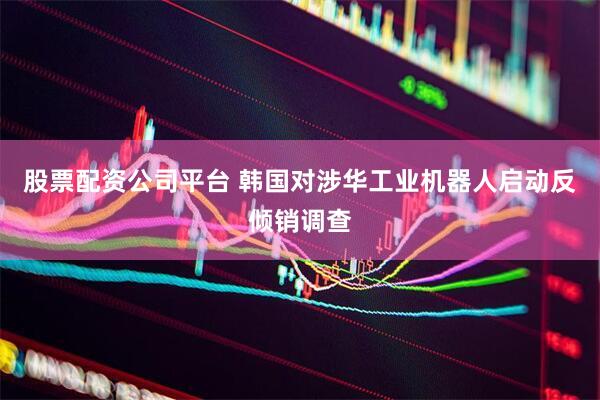 股票配资公司平台 韩国对涉华工业机器人启动反倾销调查