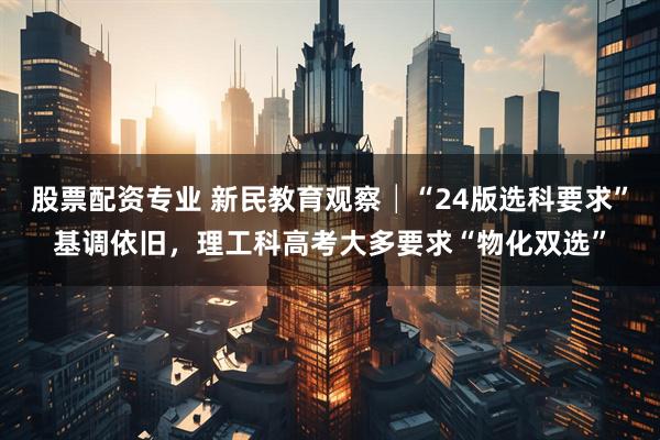 股票配资专业 新民教育观察│“24版选科要求”基调依旧，理工科高考大多要求“物化双选”