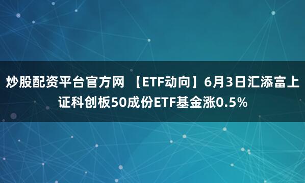 炒股配资平台官方网 【ETF动向】6月3日汇添富上证科创板50成份ETF基金涨0.5%