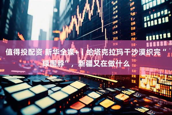 值得投配资 新华全媒+丨给塔克拉玛干沙漠织完“绿围脖”，新疆又在做什么