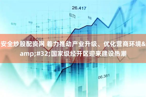 安全炒股配资网 着力推动产业升级、优化营商环境&#32;国家级经开区迎来建设热潮