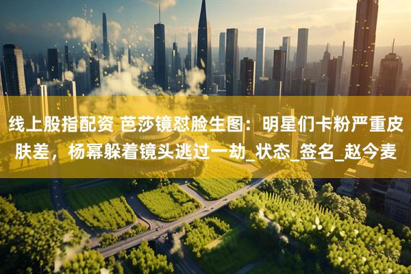 线上股指配资 芭莎镜怼脸生图：明星们卡粉严重皮肤差，杨幂躲着镜头逃过一劫_状态_签名_赵今麦