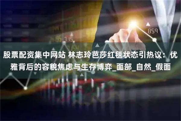 股票配资集中网站 林志玲芭莎红毯状态引热议：优雅背后的容貌焦虑与生存博弈_面部_自然_假面