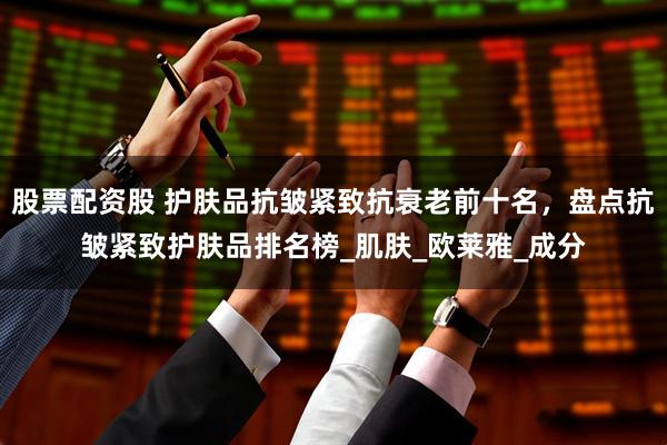股票配资股 护肤品抗皱紧致抗衰老前十名，盘点抗皱紧致护肤品排名榜_肌肤_欧莱雅_成分