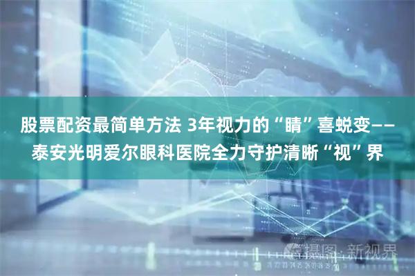 股票配资最简单方法 3年视力的“睛”喜蜕变——泰安光明爱尔眼科医院全力守护清晰“视”界