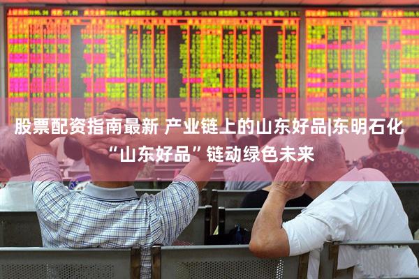 股票配资指南最新 产业链上的山东好品|东明石化“山东好品”链动绿色未来