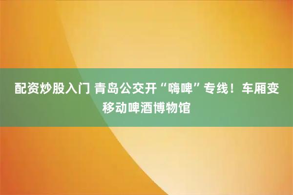 配资炒股入门 青岛公交开“嗨啤”专线！车厢变移动啤酒博物馆