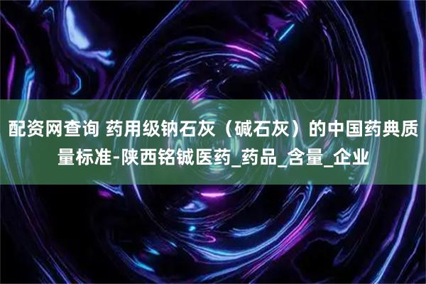 配资网查询 药用级钠石灰（碱石灰）的中国药典质量标准-陕西铭铖医药_药品_含量_企业