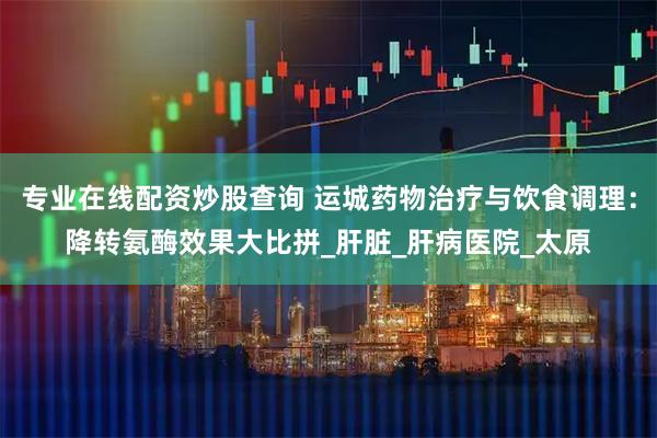 专业在线配资炒股查询 运城药物治疗与饮食调理：降转氨酶效果大比拼_肝脏_肝病医院_太原