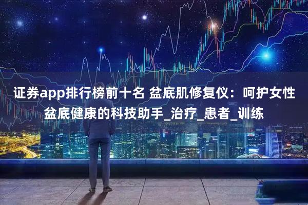 证券app排行榜前十名 盆底肌修复仪：呵护女性盆底健康的科技助手_治疗_患者_训练