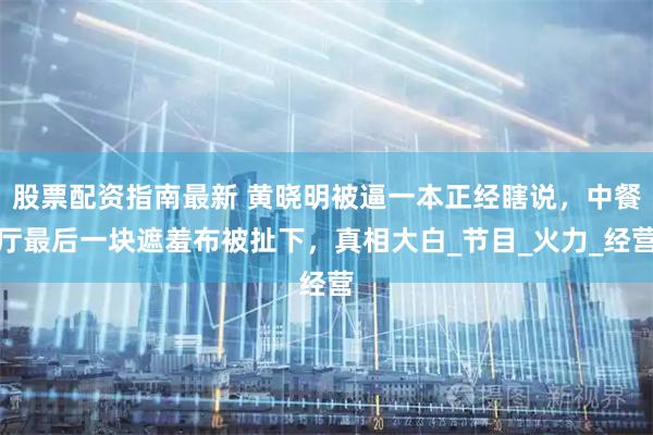 股票配资指南最新 黄晓明被逼一本正经瞎说，中餐厅最后一块遮羞布被扯下，真相大白_节目_火力_经营