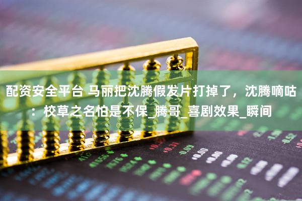 配资安全平台 马丽把沈腾假发片打掉了，沈腾嘀咕：校草之名怕是不保_腾哥_喜剧效果_瞬间