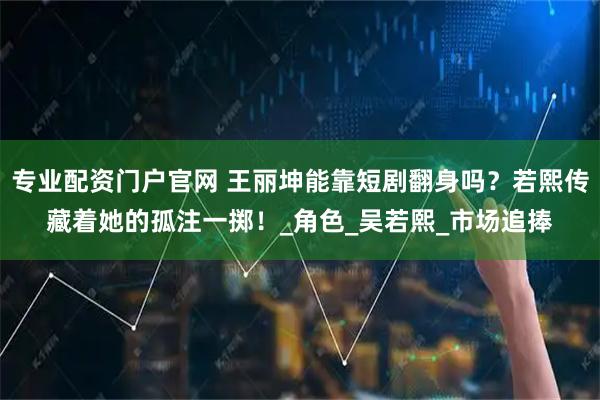 专业配资门户官网 王丽坤能靠短剧翻身吗？若熙传藏着她的孤注一掷！_角色_吴若熙_市场追捧
