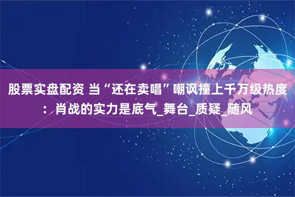 股票实盘配资 当“还在卖唱”嘲讽撞上千万级热度：肖战的实力是底气_舞台_质疑_随风