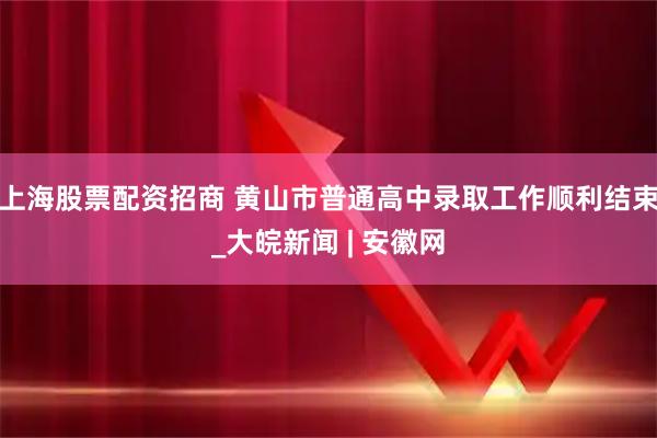 上海股票配资招商 黄山市普通高中录取工作顺利结束_大皖新闻 | 安徽网