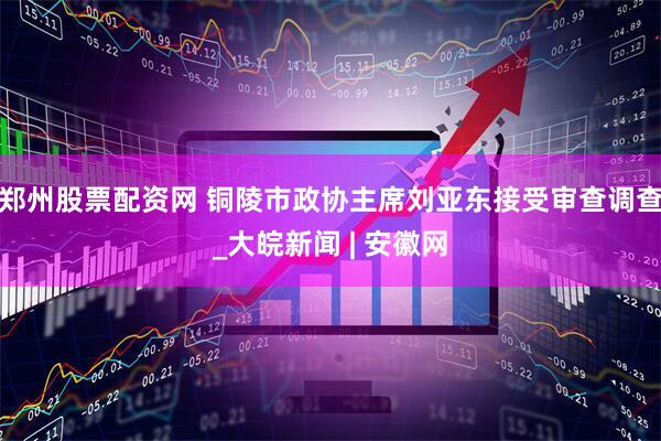 郑州股票配资网 铜陵市政协主席刘亚东接受审查调查_大皖新闻 | 安徽网