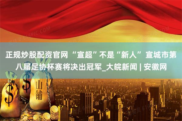 正规炒股配资官网 “宣超”不是“新人” 宣城市第八届足协杯赛将决出冠军_大皖新闻 | 安徽网