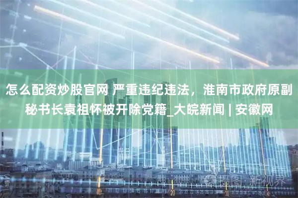 怎么配资炒股官网 严重违纪违法，淮南市政府原副秘书长袁祖怀被开除党籍_大皖新闻 | 安徽网