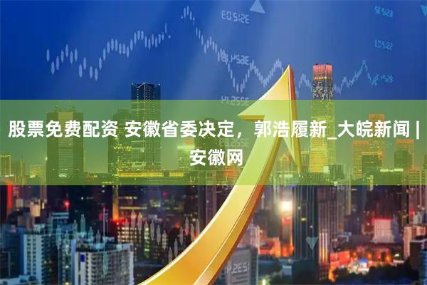 股票免费配资 安徽省委决定，郭浩履新_大皖新闻 | 安徽网