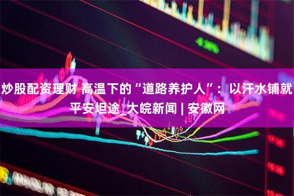 炒股配资理财 高温下的“道路养护人”：以汗水铺就平安坦途_大皖新闻 | 安徽网