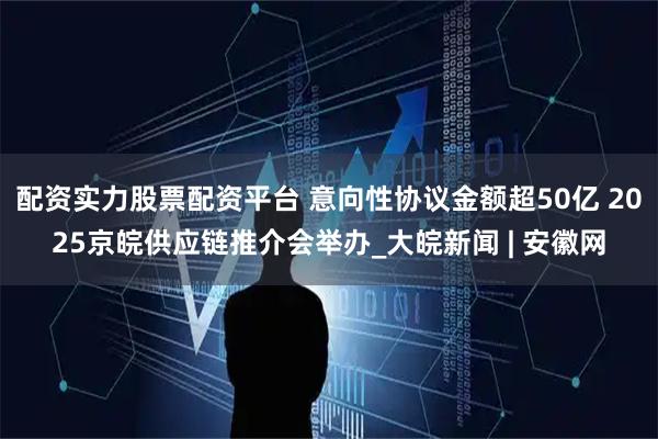 配资实力股票配资平台 意向性协议金额超50亿 2025京皖供应链推介会举办_大皖新闻 | 安徽网