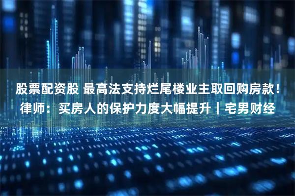 股票配资股 最高法支持烂尾楼业主取回购房款！律师：买房人的保护力度大幅提升｜宅男财经