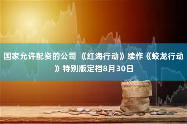 国家允许配资的公司 《红海行动》续作《蛟龙行动》特别版定档8月30日