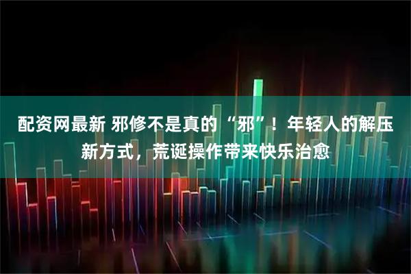 配资网最新 邪修不是真的 “邪”！年轻人的解压新方式，荒诞操作带来快乐治愈