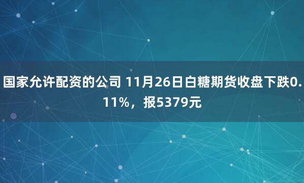 国家允许配资的公司 11月26日白糖期货收盘下跌0.11%,报5379元