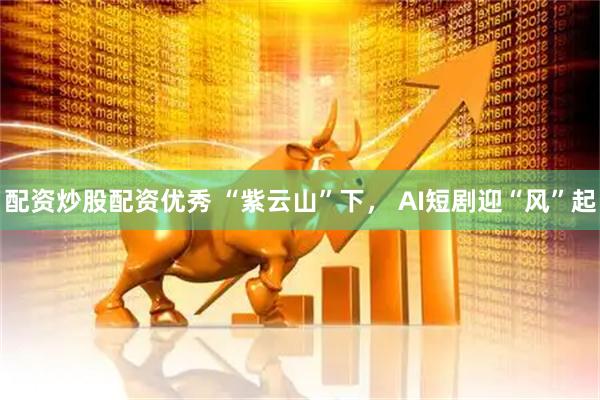 配资炒股配资优秀 “紫云山”下， AI短剧迎“风”起