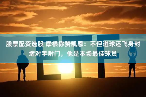 股票配资选股 摩根称赞凯恩：不但进球还飞身封堵对手射门，他是本场最佳球员