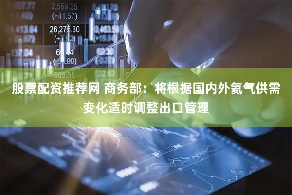 股票配资推荐网 商务部：将根据国内外氦气供需变化适时调整出口管理