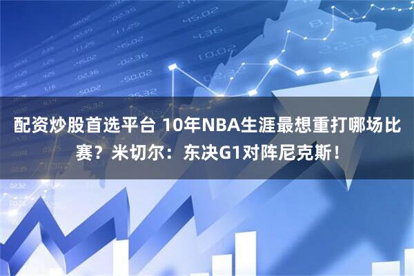 配资炒股首选平台 10年NBA生涯最想重打哪场比赛？米切尔：东决G1对阵尼克斯！